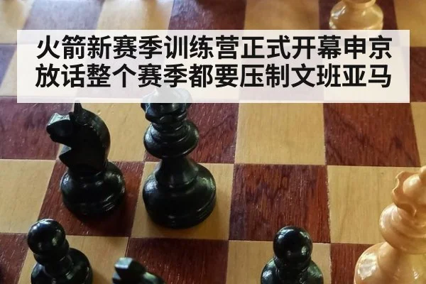 火箭新赛季训练营正式开幕申京放话整个赛季都要压制文班亚马